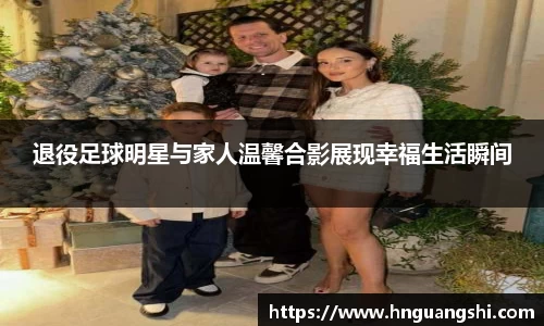 退役足球明星与家人温馨合影展现幸福生活瞬间